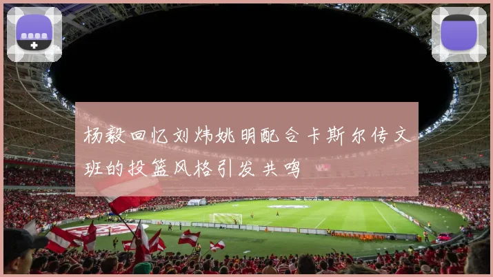 杨毅回忆刘炜姚明配合卡斯尔传文班的投篮风格引发共鸣