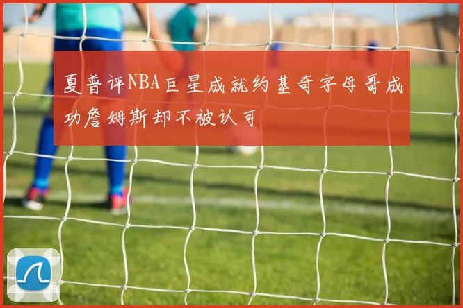 夏普评NBA巨星成就约基奇字母哥成功詹姆斯却不被认可