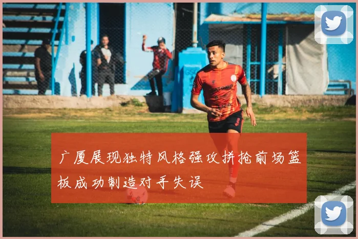 广厦展现独特风格强攻拼抢前场篮板成功制造对手失误