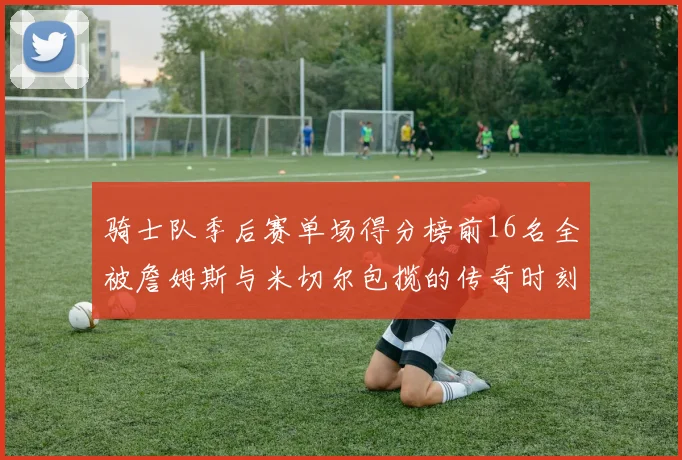 骑士队季后赛单场得分榜前16名全被詹姆斯与米切尔包揽的传奇时刻