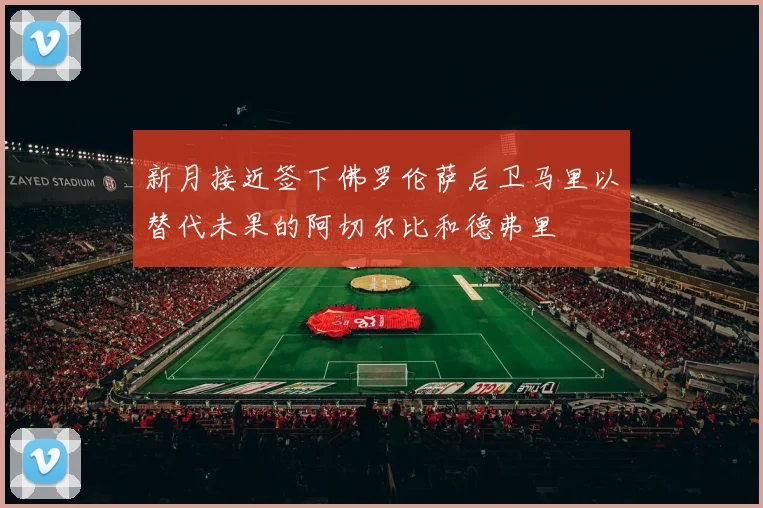 新月接近签下佛罗伦萨后卫马里以替代未果的阿切尔比和德弗里