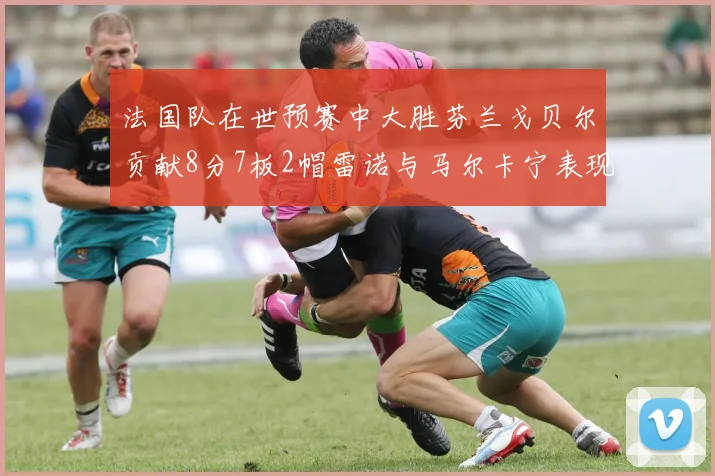 法国队在世预赛中大胜芬兰戈贝尔贡献8分7板2帽雷诺与马尔卡宁表现抢眼