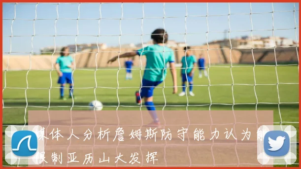 媒体人分析詹姆斯防守能力认为能限制亚历山大发挥