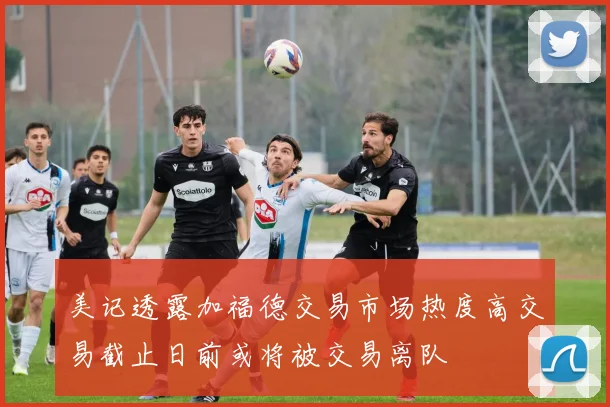 美记透露加福德交易市场热度高交易截止日前或将被交易离队