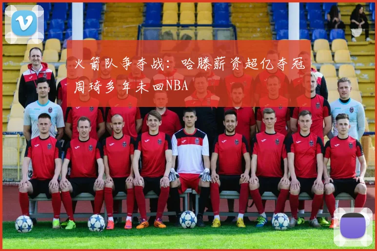 火箭队争夺战：哈滕薪资超亿夺冠周琦多年未回NBA