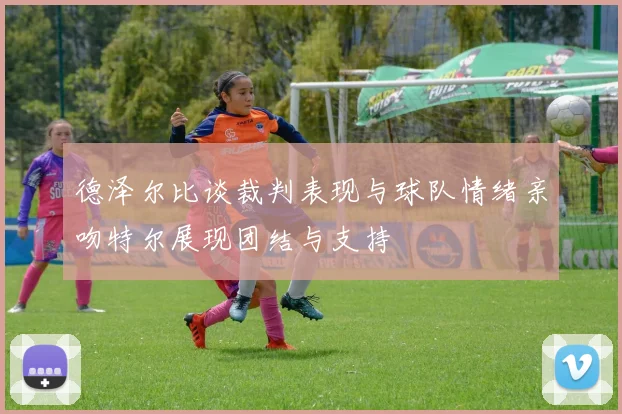 德泽尔比谈裁判表现与球队情绪亲吻特尔展现团结与支持