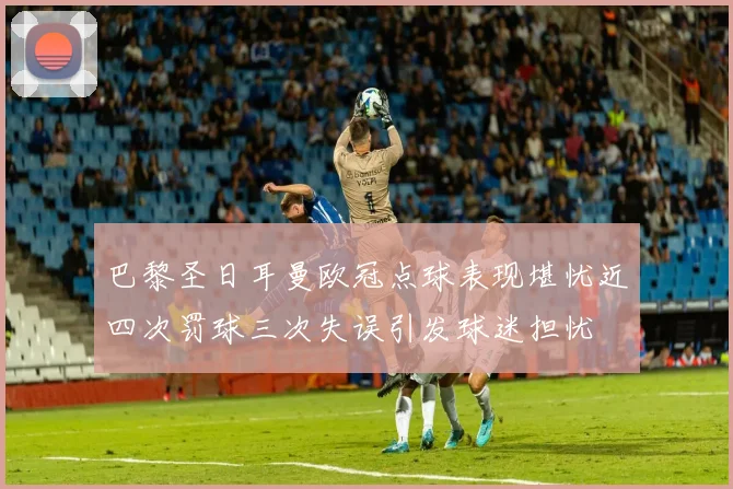 巴黎圣日耳曼欧冠点球表现堪忧近四次罚球三次失误引发球迷担忧