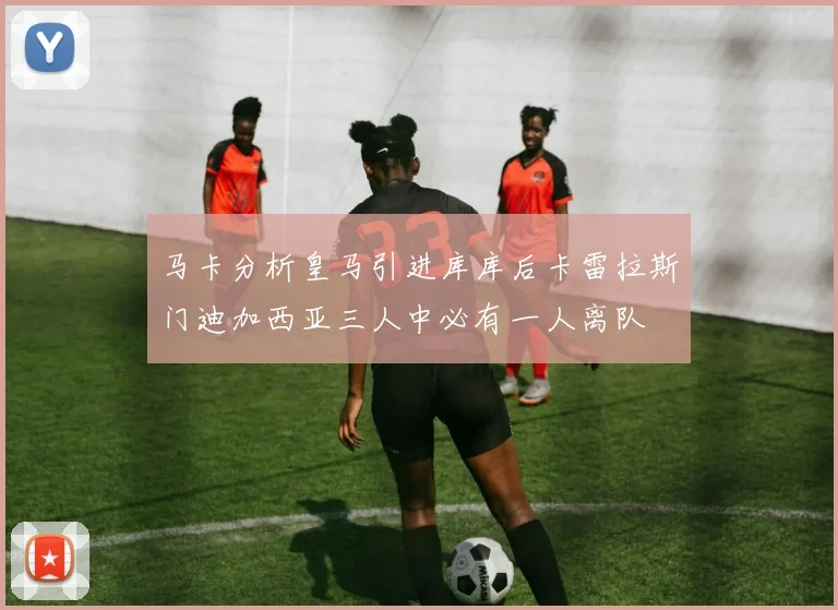 马卡分析皇马引进库库后卡雷拉斯门迪加西亚三人中必有一人离队