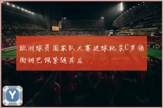 欧洲球员国家队大赛进球纪录C罗领衔姆巴佩紧随其后