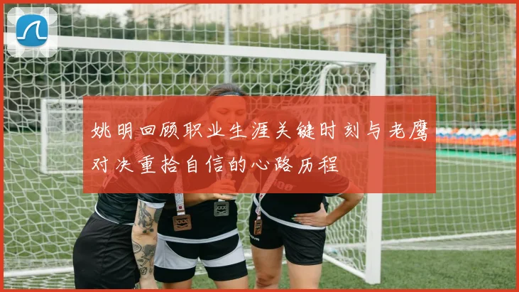 姚明回顾职业生涯关键时刻与老鹰对决重拾自信的心路历程