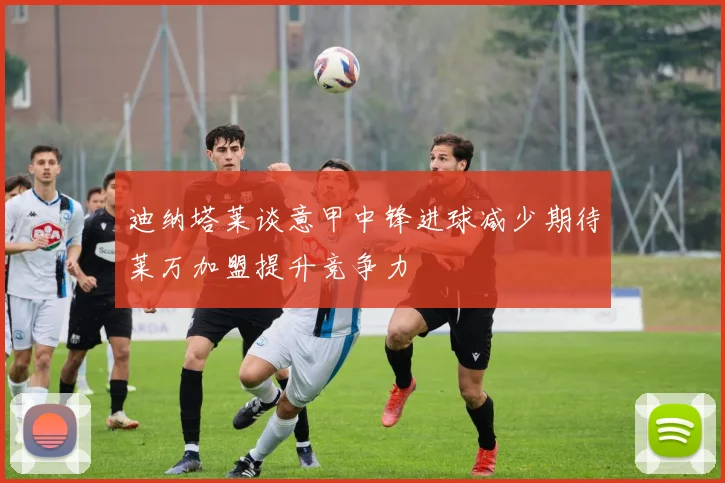 迪纳塔莱谈意甲中锋进球减少期待莱万加盟提升竞争力