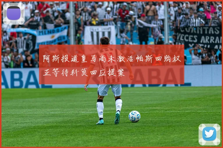 阿斯报道皇马尚未激活帕斯回购权正等待科莫回应提案