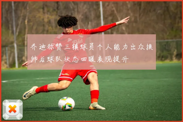 乔迪称赞三镇球员个人能力出众换帅后球队状态回暖表现提升