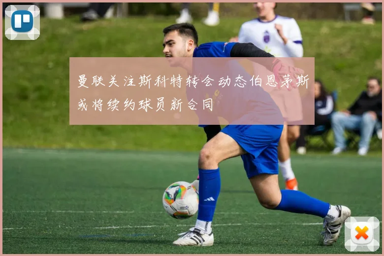 曼联关注斯科特转会动态伯恩茅斯或将续约球员新合同