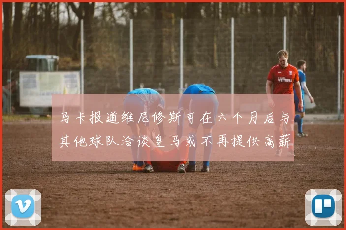 马卡报道维尼修斯可在六个月后与其他球队洽谈皇马或不再提供高薪合同