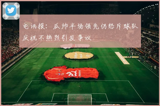 电讯报：瓜帅半场领先仍怒斥球队庆祝不热烈引发争议
