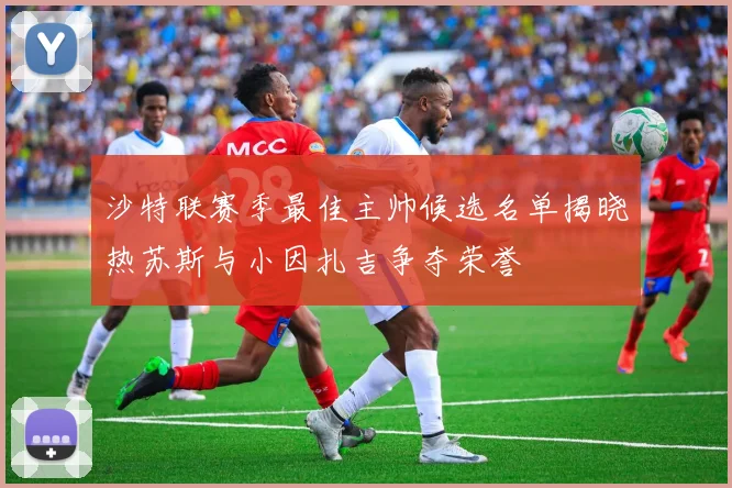 沙特联赛季最佳主帅候选名单揭晓热苏斯与小因扎吉争夺荣誉