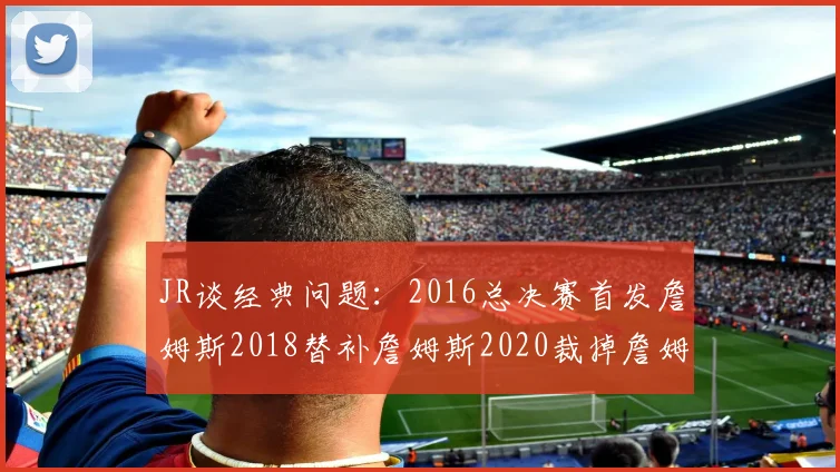 JR谈经典问题：2016总决赛首发詹姆斯2018替补詹姆斯2020裁掉詹姆斯的背后故事