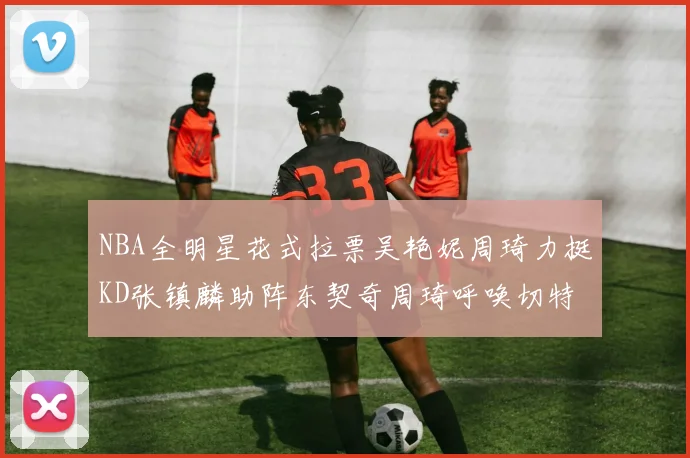NBA全明星花式拉票吴艳妮周琦力挺KD张镇麟助阵东契奇周琦呼唤切特共襄盛举