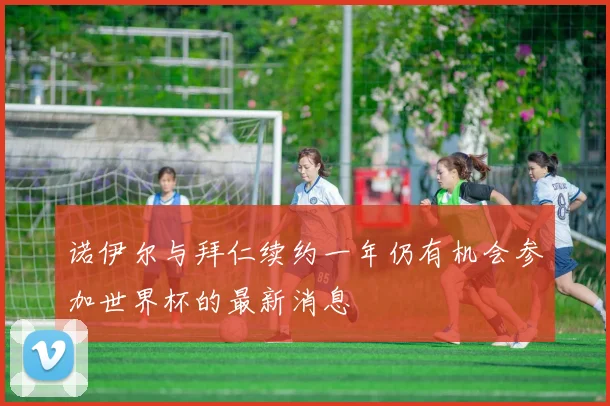 诺伊尔与拜仁续约一年仍有机会参加世界杯的最新消息
