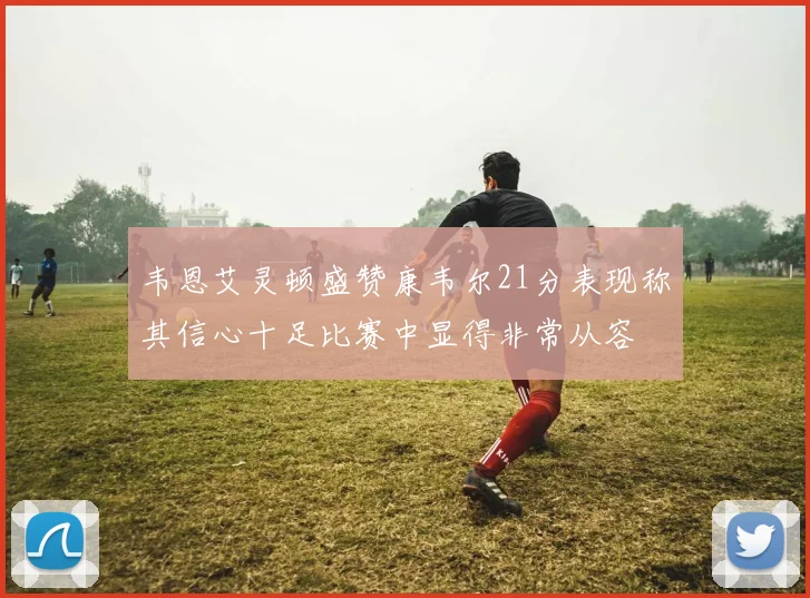 韦恩艾灵顿盛赞康韦尔21分表现称其信心十足比赛中显得非常从容